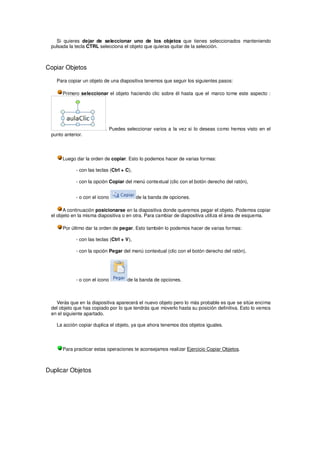 Si quieres dejar de seleccionar uno de los objetos que tienes seleccionados manteniendo
 pulsada la tecla CTRL selecciona el objeto que quieras quitar de la selección.



Copiar Objetos

   Para copiar un objeto de una diapositiva tenemos que seguir los siguientes pasos:

      Primero seleccionar el objeto haciendo clic sobre él hasta que el marco tome este aspecto :




                           . Puedes seleccionar varios a la vez si lo deseas como hemos visto en el
 punto anterior.




      Luego dar la orden de copiar. Esto lo podemos hacer de varias formas:

             - con las teclas (Ctrl + C),

             - con la opción Copiar del menú contextual (clic con el botón derecho del ratón),


             - o con el icono               de la banda de opciones.

       A continuación posicionarse en la diapositiva donde queremos pegar el objeto. Podemos copiar
 el objeto en la misma diapositiva o en otra. Para cambiar de diapositiva utiliza el área de esquema.

      Por último dar la orden de pegar. Esto también lo podemos hacer de varias formas:

             - con las teclas (Ctrl + V),

             - con la opción Pegar del menú contextual (clic con el botón derecho del ratón),




             - o con el icono         de la banda de opciones.



   Verás que en la diapositiva aparecerá el nuevo objeto pero lo más probable es que se sitúe encima
 del objeto que has copiado por lo que tendrás que moverlo hasta su posición definitiva. Esto lo vemos
 en el siguiente apartado.

   La acción copiar duplica el objeto, ya que ahora tenemos dos objetos iguales.




      Para practicar estas operaciones te aconsejamos realizar Ejercicio Copiar Objetos.



Duplicar Objetos
 