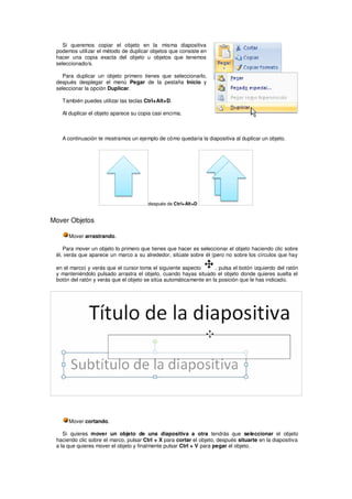 Si queremos copiar el objeto en la misma diapositiva
 podemos utilizar el método de duplicar objetos que consiste en
 hacer una copia exacta del objeto u objetos que tenemos
 seleccionado/s.

   Para duplicar un objeto primero tienes que seleccionarlo,
 después desplegar el menú Pegar de la pestaña Inicio y
 seleccionar la opción Duplicar.

   También puedes utilizar las teclas Ctrl+Alt+D.

   Al duplicar el objeto aparece su copia casi encima.



   A continuación te mostramos un ejemplo de cómo quedaría la diapositiva al duplicar un objeto.




                                        después de Ctrl+Alt+D


Mover Objetos

      Mover arrastrando.

    Para mover un objeto lo primero que tienes que hacer es seleccionar el objeto haciendo clic sobre
 él, verás que aparece un marco a su alrededor, sitúate sobre él (pero no sobre los círculos que hay

 en el marco) y verás que el cursor toma el siguiente aspecto       , pulsa el botón izquierdo del ratón
 y manteniéndolo pulsado arrastra el objeto, cuando hayas situado el objeto donde quieres suelta el
 botón del ratón y verás que el objeto se sitúa automáticamente en la posición que le has indicado.




      Mover cortando.

    Si quieres mover un objeto de una diapositiva a otra tendrás que seleccionar el objeto
 haciendo clic sobre el marco, pulsar Ctrl + X para cortar el objeto, después situarte en la diapositiva
 a la que quieres mover el objeto y finalmente pulsar Ctrl + V para pegar el objeto.
 