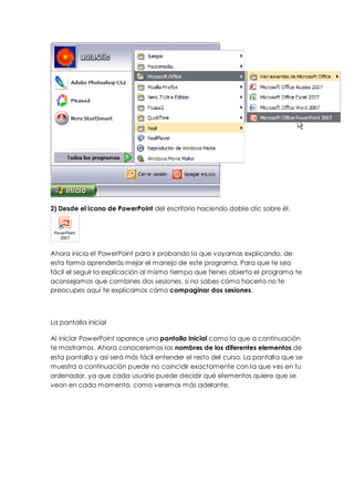 2) Desde el icono de PowerPoint del escritorio haciendo doble clic sobre él.




Ahora inicia el PowerPoint para ir probando lo que vayamos explicando, de
esta forma aprenderás mejor el manejo de este programa. Para que te sea
fácil el seguir la explicación al mismo tiempo que tienes abierto el programa te
aconsejamos que combines dos sesiones, si no sabes cómo hacerlo no te
preocupes aquí te explicamos cómo compaginar dos sesiones.



La pantalla inicial

Al iniciar PowerPoint aparece una pantalla inicial como la que a continuación
te mostramos. Ahora conoceremos los nombres de los diferentes elementos de
esta pantalla y así será más fácil entender el resto del curso. La pantalla que se
muestra a continuación puede no coincidir exactamente con la que ves en tu
ordenador, ya que cada usuario puede decidir qué elementos quiere que se
vean en cada momento, como veremos más adelante.
 