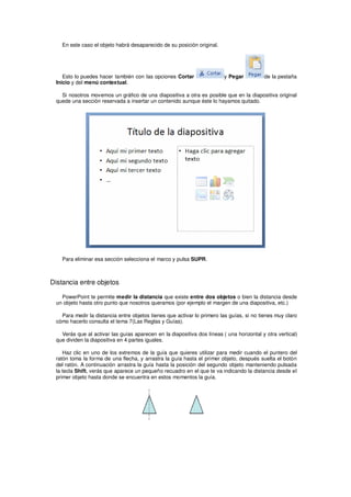 En este caso el objeto habrá desaparecido de su posición original.




    Esto lo puedes hacer también con las opciones Cortar                 y Pegar          de la pestaña
 Inicio y del menú contextual.

   Si nosotros movemos un gráfico de una diapositiva a otra es posible que en la diapositiva original
 quede una sección reservada a insertar un contenido aunque éste lo hayamos quitado.




    Para eliminar esa sección selecciona el marco y pulsa SUPR.



Distancia entre objetos

   PowerPoint te permite medir la distancia que existe entre dos objetos o bien la distancia desde
 un objeto hasta otro punto que nosotros queramos (por ejemplo el margen de una diapositiva, etc.)

   Para medir la distancia entre objetos tienes que activar lo primero las guías, si no tienes muy claro
 cómo hacerlo consulta el tema 7(Las Reglas y Guías).

   Verás que al activar las guías aparecen en la diapositiva dos líneas ( una horizontal y otra vertical)
 que dividen la diapositiva en 4 partes iguales.

    Haz clic en uno de los extremos de la guía que quieres utilizar para medir cuando el puntero del
 ratón toma la forma de una flecha, y arrastra la guía hasta el primer objeto, después suelta el botón
 del ratón. A continuación arrastra la guía hasta la posición del segundo objeto manteniendo pulsada
 la tecla Shift, verás que aparece un pequeño recuadro en el que te va indicando la distancia desde el
 primer objeto hasta donde se encuentra en estos momentos la guía.
 
