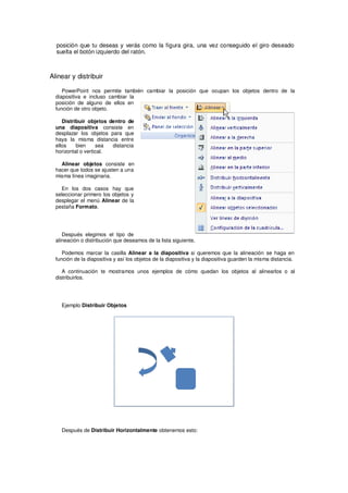 posición que tu deseas y verás como la figura gira, una vez conseguido el giro deseado
  suelta el botón izquierdo del ratón.



Alinear y distribuir

     PowerPoint nos permite también cambiar la posición que ocupan los objetos dentro de la
  diapositiva e incluso cambiar la
  posición de alguno de ellos en
  función de otro objeto.

     Distribuir objetos dentro de
  una diapositiva consiste en
  desplazar los objetos para que
  haya la misma distancia entre
  ellos    bien     sea  distancia
  horizontal o vertical.

    Alinear objetos consiste en
  hacer que todos se ajusten a una
  misma línea imaginaria.

    En los dos casos hay que
  seleccionar primero los objetos y
  desplegar el menú Alinear de la
  pestaña Formato.




     Después elegimos el tipo de
  alineación o distribución que deseamos de la lista siguiente.

     Podemos marcar la casilla Alinear a la diapositiva si queremos que la alineación se haga en
  función de la diapositiva y así los objetos de la diapositiva y la diapositiva guarden la misma distancia.

     A continuación te mostramos unos ejemplos de cómo quedan los objetos al alinearlos o al
  distribuirlos.




    Ejemplo Distribuir Objetos




    Después de Distribuir Horizontalmente obtenemos esto:
 