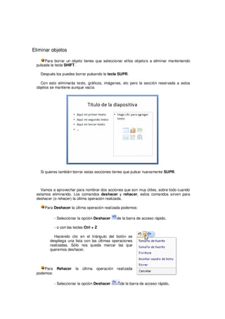 Eliminar objetos

       Para borrar un objeto tienes que seleccionar el/los objeto/s a eliminar manteniendo
  pulsada la tecla SHIFT.

    Después los puedes borrar pulsando la tecla SUPR.

    Con esto eliminarás texto, gráficos, imágenes, etc pero la sección reservada a estos
  objetos se mantiene aunque vacía:




    Si quieres también borrar estas secciones tienes que pulsar nuevamente SUPR.



   Vamos a aprovechar para nombrar dos acciones que son muy útiles, sobre todo cuando
 estamos eliminando. Los comandos deshacer y rehacer, estos comandos sirven para
 deshacer (o rehacer) la última operación realizada.

      Para Deshacer la última operación realizada podemos:

             - Seleccionar la opción Deshacer     de la barra de acceso rápido,

             - o con las teclas Ctrl + Z

           Haciendo clic en el triángulo del botón se
         despliega una lista con las últimas operaciones
         realizadas. Sólo nos queda marcar las que
         queremos deshacer.




      Para    Rehacer     la   última   operación realizada
  podemos:

             - Seleccionar la opción Deshacer       de la barra de acceso rápido,
 