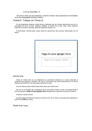 - o con las teclas Ctrl + Y

    Del mismo modo que para deshacer, ponemos rehacer varias operaciones marcándolas
  de la lista desplegable asociada al botón.

Unidad 9. Trabajar con Textos (I)
    En las diapositivas podemos insertar textos y aplicarles casi las mismas operaciones que con un
  procesador de texto, es decir, podemos modificar el tamaño de la letra, color, forma, podemos
  organizar los textos en párrafos, podemos aplicarles sangrías, etc.

     A continuación veremos paso a paso todas las operaciones más comunes relacionadas con los
  textos.




Insertar texto

     Antes de insertar texto en una diapositiva es conveniente seleccionar un patrón adecuado al
  contenido que vayamos a introducir, por eso es conveniente que antes seleccionemos uno de los
  diseños que PowerPoint nos ofrece para facilitarnos la tarea.

    Una vez seleccionado el diseño sigue estos pasos para añadir texto:

     Haz clic en el recuadro de la diapositiva en el cual quieras insertar el texto, automáticamente el
  texto que aparecía (Haga clic para agregar titulo) desaparecerá y aparecerá el punto de inserción.

    Empieza a insertar el texto.

    Cuando hayas terminado de introducir el texto haz clic con el ratón en otra parte de la diapositiva o
  pulsa la tecla ESC dos veces.



Añadir texto nuevo
 
