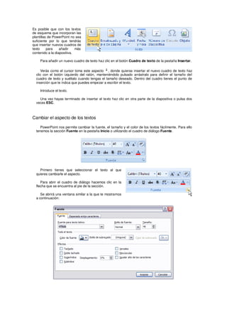 Es posible que con los textos
de esquema que incorporan las
plantillas de PowerPoint no sea
suficiente por lo que tendrás
que insertar nuevos cuadros de
texto     para    añadir    más
contenido a la diapositiva.

    Para añadir un nuevo cuadro de texto haz clic en el botón Cuadro de texto de la pestaña Insertar.

     Verás como el cursor toma este aspecto , donde quieras insertar el nuevo cuadro de texto haz
  clic con el botón izquierdo del ratón, manteniéndolo pulsado arrástralo para definir el tamaño del
  cuadro de texto y suéltalo cuando tengas el tamaño deseado. Dentro del cuadro tienes el punto de
  inserción que te indica que puedes empezar a escribir el texto.

    Introduce el texto.

    Una vez hayas terminado de insertar el texto haz clic en otra parte de la diapositiva o pulsa dos
  veces ESC.



Cambiar el aspecto de los textos

     PowerPoint nos permite cambiar la fuente, el tamaño y el color de los textos fácilmente. Para ello
  tenemos la sección Fuente en la pestaña Inicio o utilizando el cuadro de diálogo Fuente.




    Primero tienes que seleccionar el texto al que
  quieres cambiarle el aspecto.

     Para abrir el cuadro de diálogo hacemos clic en la
  flecha que se encuentra al pie de la sección.

     Se abrirá una ventana similar a la que te mostramos
  a continuación:
 