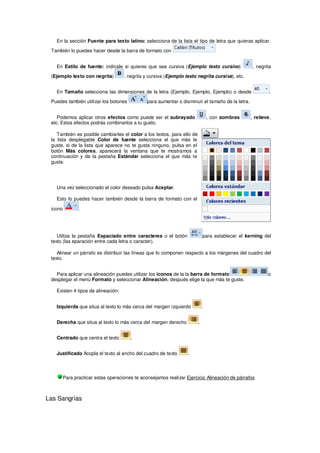 En la sección Fuente para texto latino: selecciona de la lista el tipo de letra que quieras aplicar.

 También lo puedes hacer desde la barra de formato con


   En Estilo de fuente: indícale si quieres que sea cursiva (Ejemplo texto cursivo)              , negrita

 (Ejemplo texto con negrita)        , negrita y cursiva (Ejemplo texto negrita cursiva), etc.


   En Tamaño selecciona las dimensiones de la letra (Ejemplo, Ejemplo, Ejemplo) o desde                   .

 Puedes también utilizar los botones          para aumentar o disminuir el tamaño de la letra.


    Podemos aplicar otros efectos como puede ser el subrayado                   , con sombras    , relieve,
 etc. Estos efectos podrás combinarlos a tu gusto.

    También es posible cambiarles el color a los textos, para ello de
 la lista desplegable Color de fuente selecciona el que más te
 guste, si de la lista que aparece no te gusta ninguno, pulsa en el
 botón Más colores, aparecerá la ventana que te mostramos a
 continuación y de la pestaña Estándar selecciona el que más te
 guste.




   Una vez seleccionado el color deseado pulsa Aceptar.

   Esto lo puedes hacer también desde la barra de formato con el

 icono       .




    Utiliza la pestaña Espaciado entre caracteres o el botón                para establecer el kerning del
 texto (las eparación entre cada letra o caracter).

    Alinear un párrafo es distribuir las líneas que lo componen respecto a los márgenes del cuadro del
 texto.


   Para aplicar una alineación puedes utilizar los iconos de la la barra de formato                      o
 desplegar el menú Formato y seleccionar Alineación, después elige la que más te guste.

   Existen 4 tipos de alineación:


   Izquierda que situa al texto lo más cerca del margen izquierdo           .


   Derecha que situa al texto lo más cerca del margen derecho           .


   Centrado que centra el texto        .


   Justificado Acopla el texto al ancho del cuadro de texto       .




      Para practicar estas operaciones te aconsejamos realizar Ejercicio Alineación de párrafos



Las Sangrías
 