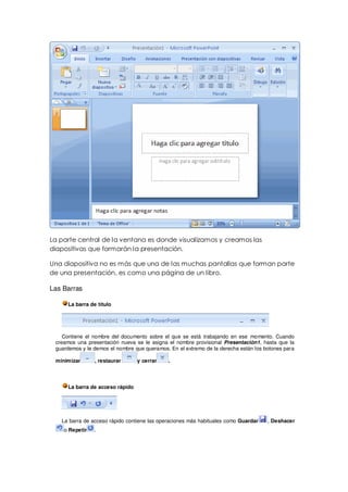 La parte central de la ventana es donde visualizamos y creamos las
diapositivas que formarán la presentación.

Una diapositiva no es más que una de las muchas pantallas que forman parte
de una presentación, es como una página de un libro.

Las Barras

      La barra de título




    Contiene el nombre del documento sobre el que se está trabajando en ese momento. Cuando
 creamos una presentación nueva se le asigna el nombre provisional Presentación1, hasta que la
 guardemos y le demos el nombre que queramos. En el extremo de la derecha están los botones para

 minimizar       , restaurar      y cerrar   .




      La barra de acceso rápido




   La barra de acceso rápido contiene las operaciones más habituales como Guardar    , Deshacer
    o Repetir    .
 