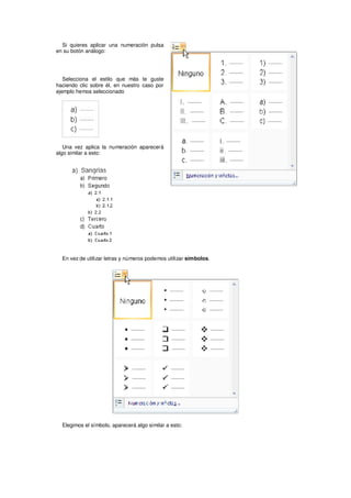Si quieres aplicar una numeración pulsa
en su botón análogo:




   Selecciona el estilo que más te guste
haciendo clic sobre él, en nuestro caso por
ejemplo hemos seleccionado




   Una vez aplica la numeración aparecerá
algo similar a esto:




  En vez de utilizar letras y números podemos utilizar símbolos.




  Elegimos el símbolo, aparecerá algo similar a esto:
 