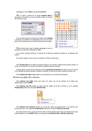 Despliega el menú Tabla de la pestaña Insertar.

       Si lo haces a través de la opción Insertar tabla te
  aparecerá una ventana en la que podrás indicar el número
  de columnas y filas.




     Una vez determinado el tamaño de la tabla pulsa Aceptar
  y aparecerá una tabla en la diapositiva junto con una nueva
  barra de herramientas que te permitirá personalizar la tabla.




       Otra opción para crear la tablaes desplegar el menú y
  establacer su estructura utilizando la rejilla.

      Los cuadros naranjas delimitan el tamaño de la tabla que aparece indicado en la cabecera del
  listado.

    En nuestra imagen vamos a crear una tabla con 7 filas y 4 columnas.



    Para insertar texto en la tabla unicamente sitúate en el recuadro (celda) donde quieras escribir, el
  cursor se convertirá en un punto de inserción y podrás empezar a escribir.

     Puedes aplicar al texto de las celdas las mismas opciones de formato que hemos visto en el tema
  9. Por ejemplo se puede subrayar, cambiar su tamaño, el color de la fuente, justificar al centro, etc...

    Para cambiar de celda puedes hacerlo con las flechas o con la tecla de Tabulador

Eliminar una tabla, fila o columna

    Para eliminar una tabla tienes que hacer clic sobre uno de los bordes de la tabla para
  seleccionarla y pulsar SUPR.

    Para eliminar una fila sitúate en alguna de las celdas de la fila a eliminar y en la pestaña
  Presentación selecciona la opción Eliminar filas.




    Para eliminar una columna sitúate en una de las celdas que pertenezcan a la columna que
  quieras eliminar y en la pestaña Presentación selecciona la opción Eliminar columnas.

    Si quieres eliminar dos o más columnas o filas al mismo tiempo solo tienes que seleccionar varias
  celdas utilizando la tecla SHIFT (Mayus) y después elegir Eliminar filas o Eliminar columnas.
 