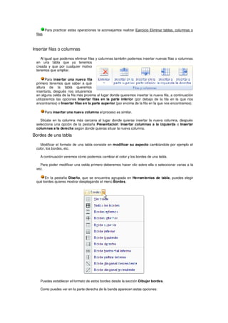 Para practicar estas operaciones te aconsejamos realizar Ejercicio Eliminar tablas, columnas o
  filas



Insertar filas o columnas

     Al igual que podemos eliminar filas y columnas también podemos insertar nuevas filas o columnas
  en una tabla que ya tenemos
  creada y que por cualquier motivo
  tenemos que ampliar.

         Para insertar una nueva fila
  primero tenemos que saber a qué
  altura de la tabla queremos
  insertarla, después nos situaremos
  en alguna celda de la fila más proxima al lugar donde queremos insertar la nueva fila, a continuación
  utilizaremos las opciones Insertar filas en la parte inferior (por debajo de la fila en la que nos
  encontramos) o Insertar filas en la parte superior (por encima de la fila en la que nos encontramos).

          Para insertar una nueva columna el proceso es similar.

    Sitúate en la columna más cercana al lugar donde quieras insertar la nueva columna, después
  selecciona una opción de la pestaña Presentación: Insertar columnas a la izquierda o Insertar
  columnas a la derecha según donde quieras situar la nueva columna.

Bordes de una tabla

    Modificar el formato de una tabla consiste en modificar su aspecto cambiándole por ejemplo el
  color, los bordes, etc.

     A continuación veremos cómo podemos cambiar el color y los bordes de una tabla.

    Para poder modificar una celda primero deberemos hacer clic sobre ella o seleccionar varias a la
  vez.

       En la pestaña Diseño, que se encuentra agrupada en Herramientas de tabla, puedes elegir
  qué bordes quieres mostrar desplegando el menú Bordes.




     Puedes establecer el formato de estos bordes desde la sección Dibujar bordes.

     Como puedes ver en la parte derecha de la banda aparecen estas opciones:
 