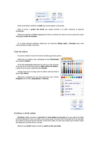 Estas te permitirán modificar el estilo que quieres aplicar a los bordes.

   Elige el ancho o grosor del borde que quieres ponerle a la tabla utilizando el segundo
 desplegable.

   Selecciona después el color desplegando la lista y haciendo clic sobre el que te gusta del cuadro
 desplegable Color de la pluma.



   En la parte derecha podemos seleccionar las opciones Dibujar tabla o Borrador para crear
 nuevos bordes de tabla o borrarlos.



Color de relleno

    Si quieres cambiar el color de fondo de la tabla sigue estos pasos:

   Selecciona una celda o más y despliega el menú Sombreado
 de la pestaña Diseño.

    De la lista desplegable selecciona el color que más te guste,
 en el caso de no encontrarlo pulsa en Más colores de relleno...
 y elige el que te guste, después pulsa Aceptar.

   Puedes hacer que no tenga color de relleno seleccionando la
 opción Sin relleno.

   Selecciona cualquiera de las otras opciones para insertar
 Imágenes como fondo, Degradados o Texturas.




Combinar o dividir celdas

    Combinar celdas consiste en convertir 2 o más celdas en una sola por lo que dejará de haber
 borde de separación entre una celda y otra ya que serán una sola. Esto nos puede servir por ejemplo
 para utilizar la primera fila para escribir el título de la tabla. En este caso habría que combinar todas
 las celdas de la primera fila en una sola.

    Mientras que dividir celdas consiste en partir en dos una celda.
 