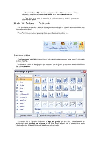 - Para combinar celdas tienes que seleccionar las celdas que quieres combinar,
          después pulsa en el botón Combinar celdas de la pestaña Presentación.

            - Para dividir una celda en dos elige la celda que quieres dividir y pulsa en el
          boton Dividir celdas.

Unidad 11. Trabajar con Gráficos (I)
    Los gráficos se utilizan muy a menudo en las presentaciones por su facilidad de esquematizar gran
  cantidad de información.

    PowerPoint incluye muchos tipos de gráficos que más adelante podrás ver.




Insertar un gráfico

    Para insertar un gráfico en una diapositiva unicamente tienes que pulsar en el botón Gráfico de la
  pestaña Insertar.

    Se abrirá un cuadro de diálogo para que escojas el tipo de gráfico que quieres mostrar, selecciona
  uno y pulsa Aceptar.




     En la lista de la izquierda selecciona el tipo de gráfico que te gusta, inmediatamente te
  aparecerán unos subtipos de gráficos en la zona de la derecha de la ventana que están
  relacionados con el tipo genérico que has elegido anteriormente.
 