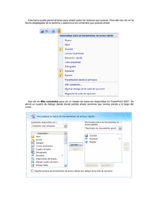 Esta barra puede personalizarse para añadir todos los botones que quieras. Para ello haz clic en la
flecha desplegable de la derecha y selecciona los comandos que quieras añadir.




  Haz clic en Más comandos para ver un listado de todos los disponibles en PowerPoint 2007. Se
abrirá un cuadro de diálogo desde donde podrás añadir acciones que iremos viendo a lo largo del
curso:
 