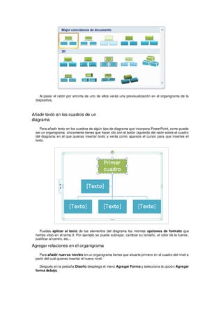Al pasar el ratón por encima de uno de ellos verás una previsualización en el organigrama de la
 diapositiva.



Añadir texto en los cuadros de un
diagrama

    Para añadir texto en los cuadros de algún tipo de diagrama que incorpora PowerPoint, como puede
 ser un organigrama, únicamente tienes que hacer clic con el botón izquierdo del ratón sobre el cuadro
 del diagrama en el que quieras insertar texto y verás como aparece el cursor para que insertes el
 texto.




    Puedes aplicar al texto de las elementos del diagrama las mismas opciones de formato que
 hemos visto en el tema 9. Por ejemplo se puede subrayar, cambiar su tamaño, el color de la fuente,
 justificar al centro, etc...

Agregar relaciones en el organigrama

   Para añadir nuevos niveles en un organigrama tienes que situarte primero en el cuadro del nivel a
 partir del cual quieres insertar el nuevo nivel.

    Después en la pestaña Diseño despliega el menú Agregar Forma y selecciona la opción Agregar
 forma debajo.
 