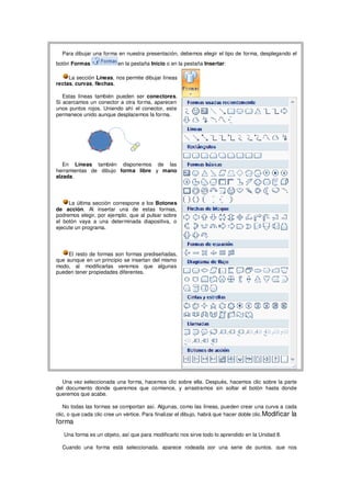 Para dibujar una forma en nuestra presentación, debemos elegir el tipo de forma, desplegando el
botón Formas               en la pestaña Inicio o en la pestaña Insertar:

     La sección Líneas, nos permite dibujar líneas
rectas, curvas, flechas.

   Estas líneas también pueden ser conectores.
Si acercamos un conector a otra forma, aparecen
unos puntos rojos. Uniendo ahí el conector, este
permanece unido aunque desplacemos la forma.




   En Líneas también disponemos de las
herramientas de dibujo forma libre y mano
alzada.




     La última sección correspone a los Botones
de acción. Al insertar una de estas formas,
podremos elegir, por ejemplo, que al pulsar sobre
el botón vaya a una determinada diapositiva, o
ejecute un programa.




     El resto de formas son formas prediseñadas,
que aunque en un principio se insertan del mismo
modo, al modificarlas veremos que algunas
pueden tener propiedades diferentes.




  Una vez seleccionada una forma, hacemos clic sobre ella. Después, hacemos clic sobre la parte
del documento donde queremos que comience, y arrastramos sin soltar el botón hasta donde
queremos que acabe.

   No todas las formas se comportan así. Algunas, como las líneas, pueden crear una curva a cada
clic, o que cada clic cree un vértice. Para finalizar el dibujo, habrá que hacer doble clic. Modificar la
forma
   Una forma es un objeto, así que para modificarlo nos sirve todo lo aprendido en la Unidad 8.

  Cuando una forma está seleccionada, aparece rodeada por una serie de puntos, que nos
 