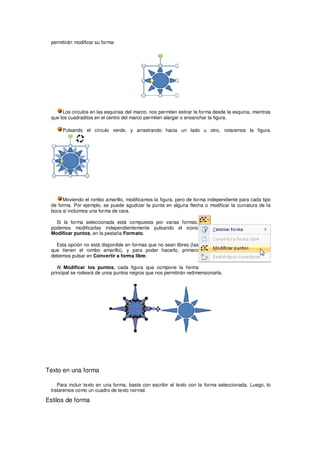 permitirán modificar su forma:




      Los círculos en las esquinas del marco, nos permiten estirar la forma desde la esquina, mientras
 que los cuadraditos en el centro del marco permiten alargar o ensanchar la figura.

      Pulsando el círculo verde, y arrastrando hacia un lado u otro, rotaremos la figura.




      Moviendo el rombo amarillo, modificamos la figura, pero de forma independiente para cada tipo
 de forma. Por ejemplo, se puede agudizar la punta en alguna flecha o modificar la curvatura de la
 boca si incluimos una forma de cara.

   Si la forma seleccionada está compuesta por varias formas,
 podemos modificarlas independientemente pulsando el icono
 Modificar puntos, en la pestaña Formato.

   Esta opción no está disponible en formas que no sean libres (las
 que tienen el rombo amarillo), y para poder hacerlo, primero
 debemos pulsar en Convertir a forma libre.

    Al Modificar los puntos, cada figura que compone la forma
 principal se rodeará de unos puntos negros que nos permitirán redimensionarla.




Texto en una forma

    Para incluir texto en una forma, basta con escribir el texto con la forma seleccionada. Luego, lo
 trataremos como un cuadro de texto normal.

Estilos de forma
 