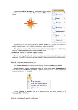 El desplegable Efectos de forma, nos permite aplicar ciertos efectos
 visuales, como sombras, iluminación, reflejos o efectos en 3D a nuestras
 formas.




   PowerPoint incluye unos estilos prediseñados, (Estilos rápidos), que aplicarán una combinación
 de colores y efectos sobre las formas seleccionadas, que podremos modificar.

   Para aplicar uno de estos estilos, seleccionaremos la forma creada y elegiremos uno de los estilos,
 pulsando en Estilos rápidos, o eligiéndolo en Estilos de forma.

Unidad 14. Insertar sonidos y películas (I)
    Otro elemento muy útil a la hora de diseñar presentaciones son elementos multimedia como sonido
 y películas. En PowerPoint podemos insertar en nuestras presentaciones sonidos e incluso películas.



Insertar sonidos en una presentación

    Para insertar un sonido en una presentación despliega la pestaña Insertar y elige Sonido.

   Después aparecerá una lista donde podrás insertar un sonido que ya tengas almacenado en tu
 ordenador (con la opción Sonido de archivo), o grabar tú mismo el sonido e incluso insertar como
 sonido una pista de un CD de audio.




   Cuando la banda de opciones sea de un tamaño reducido, este icono aparecerá en el
 desplegable Clip multimedia.



Insertar sonidos de la galería multimedia
 