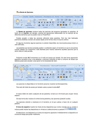 La Banda de Opciones




   La Banda de opciones contiene todas las opciones del programa agrupadas en pestañas. Al
hacer clic en Insertar, por ejemplo, veremos las operaciones relacionadas con la inserción de los
diferentes elementos que se pueden crear en PowerPoint.

  Puedes acceder a todas las acciones utilizando estas pestañas. Pero las más habituales
podríamos añadirlas a la barra de acesso rápido como hemos visto en el punto anterior.

  En algunos momentos algunas opciones no estarán disponibles, las reconocerás porque tienen un
color atenuado.

  Las pestañas que forman la banda pueden ir cambiando según el momento en que te encuentres
cuando trabajes con PowerPoint. Está diseñada para mostrar solamente aquellas opciones que te
serán útiles en cada pantalla.



  Pulsando la tecla ALT entraremos en el modo de acceso por teclado. De esta forma aparecerán
pequeños recuadros junto a las pestañas y opciones indicando la tecla (o conjunto de teclas) que
deberás pulsar para acceder a esa opción sin la necesidad del ratón.




  Las opciones no disponibles en el momento actual se muestran semitransparentes.

  Para salir del modo de acceso por teclado vuelve a pulsar la tecla ALT.



  Si haces doble clic sobre cualquiera de las pestañas, la barra se minimizará para ocupar menos
espacio.

  De esta forma sólo muestra el nombre de las pestañas y las opciones quedarán ocultas.

  Las opciones volverán a mostrarse en el momento en el que vuelvas a hacer clic en cualquier
pestaña

  El área de esquema muestra los títulos de las diapositivas que vamos creando con su número e
incluso puede mostrar las diapositivas en miniatura si seleccionamos su pestaña                .

   Al seleccionar una diapositiva en el área de esquema aparecerá inmediatamente la diapositiva en
el área de trabajo para poder modificarla.
 
