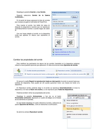 Despliega la pestaña Insertar y elige Sonido.

  Después selecciona        Sonido    de   la   Galería
 multimedia....

   En el panel de tareas aparecerá la lista de sonidos
 que incorpora la galería multimedia de PowerPoint.

     Para insertar el sonido, haz doble clic sobre él,
 después te preguntará si quieres que se reproduzca
 automáticamente el sonido o cuando hagas clic sobre
 él.

   Una vez hayas elegido el sonido, en la diapositiva
 verás que aparece un altavoz que representa al
 sonido.




Cambiar las propiedades del sonido

    Para modificar los parámetros de alguno de los sonidos insertados en la diapositiva podemos
 utilizar la nueva pestaña opciones que aparecerá. En ella encontramos estas Opciones de sonido:




    Si marcas la casilla Repetir la reproducción hasta su interrupción el sonido no parará hasta que
 cambies de diapositiva. Esto puede ser útil cuando queremos incluir una música de fondo a la
 diapositiva.

    En Reproducir sonido, podemis elegir si el sonido se reproduce Automáticamente al iniciar la
 diapositiva, si lo hace al Hacer clic encima, o si se reproduce para Todas las diapositivas.

   Podemos también refinar las propiedades del sonido.

   Despliega la pestaña Animaciones, y haz clic en el botón
 Personalizar animación. Aparecerá un cuadro de diálgoo con el listado
 de los elementos en pantalla.

   En ese listado despliega el cuadro referente al sonido y selecciona la
 opción Opciones de efectos... como te mostramos a continuación.




   Se abrirá la ventana Reproducir sonido.
 