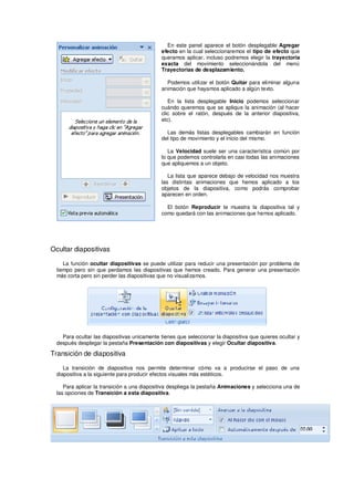 En este panel aparece el botón desplegable Agregar
                                              efecto en la cual seleccionaremos el tipo de efecto que
                                              queramos aplicar, incluso podremos elegir la trayectoria
                                              exacta del movimiento seleccionándola del menú
                                              Trayectorias de desplazamiento.

                                                Podemos utilizar el botón Quitar para eliminar alguna
                                              animación que hayamos aplicado a algún texto.

                                                 En la lista desplegable Inicio podemos seleccionar
                                              cuándo queremos que se aplique la animación (al hacer
                                              clic sobre el ratón, después de la anterior diapositiva,
                                              etc).

                                                Las demás listas desplegables cambiarán en función
                                              del tipo de movimiento y el inicio del mismo.

                                                 La Velocidad suele ser una característica común por
                                              lo que podemos controlarla en casi todas las animaciones
                                              que apliquemos a un objeto.

                                                 La lista que aparece debajo de velocidad nos muestra
                                              las distintas animaciones que hemos aplicado a los
                                              objetos de la diapositiva, como podrás comprobar
                                              aparecen en orden.

                                                El botón Reproducir te muestra la diapositiva tal y
                                              como quedará con las animaciones que hemos aplicado.




Ocultar diapositivas

     La función ocultar diapositivas se puede utilizar para reducir una presentación por problema de
  tiempo pero sin que perdamos las diapositivas que hemos creado. Para generar una presentación
  más corta pero sin perder las diapositivas que no visualizamos.




    Para ocultar las diapositivas unicamente tienes que seleccionar la diapositiva que quieres ocultar y
  después desplegar la pestaña Presentación con diapositivas y elegir Ocultar diapositiva.

Transición de diapositiva

     La transición de diapositiva nos permite determinar cómo va a producirse el paso de una
  diapositiva a la siguiente para producir efectos visuales más estéticos.

     Para aplicar la transición a una diapositiva despliega la pestaña Animaciones y selecciona una de
  las opciones de Transición a esta diapositiva.
 