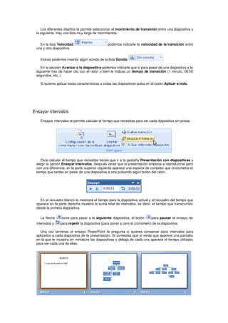 Los diferentes diseños te permite seleccionar el movimiento de transición entre una diapositiva y
 la siguiente. Hay una lista muy larga de movimientos.


   En la lista Velocidad                        podemos indicarle la velocidad de la transición entre
 una y otra diapositiva.


   Incluso podemos insertar algún sonido de la lista Sonido                          .

    En la sección Avanzar a la diapositiva podemos indicarle que si para pasar de una diapositiva a la
 siguiente hay de hacer clic con el ratón o bien le indicas un tiempo de transición (1 minuto, 00:50
 segundos, etc..)

   Si quieres aplicar estas características a todas las diapositivas pulsa en el botón Aplicar a todo.




Ensayar intervalos

   Ensayar intervalos te permite calcular el tiempo que necesitas para ver cada diapositiva sin prisas.




    Para calcular el tiempo que necesitas tienes que ir a la pestaña Presentación con diapositivas y
 elegir la opción Ensayar Intervalos, después verás que la presentación empieza a reproducirse pero
 con una diferencia, en la parte superior izquierda aparece una especie de contador que cronometra el
 tiempo que tardas en pasar de una diapositiva a otra pulsando algún botón del ratón.




   En el recuadro blanco te mostrará el tiempo para la diapositiva actual y el recuadro del tiempo que
 aparece en la parte derecha muestra la suma total de intervalos, es decir, el tiempo que transcurrido
 desde la primera diapositiva.

   La flecha     sirve para pasar a la siguiente diapositiva, el botón       para pausar el ensayo de
 intervalos y   para repetir la diapositiva (para poner a cero el cronómetro de la diapositiva.

   Una vez terminas el ensayo PowerPoint te pregunta si quieres conservar esos intervalos para
 aplicarlos a cada diapositiva de la presentación. Si contestas que sí verás que aparece una pantalla
 en la que te muestra en miniatura las diapositivas y debajo de cada una aparece el tiempo utilizado
 para ver cada una de ellas.
 