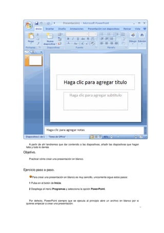 A partir de ahí tendremos que dar contenido a las diapositivas, añadir las diapositivas que hagan
 falta y todo lo demás

Objetivo.

    Practicar cómo crear una presentación en blanco.



Ejercicio paso a paso.

      Para crear una presentación en blanco es muy sencillo, unicamente sigue estos pasos:

    1 Pulsa en el botón de Inicio.

    2 Despliega el menú Programas y selecciona la opción PowerPoint.



   Por defecto, PowerPoint siempre que se ejecuta al principio abre un archivo en blanco por si
 quieres empezar a crear una presentación.
 