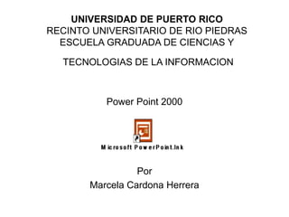 UNIVERSIDAD DE PUERTO RICO
RECINTO UNIVERSITARIO DE RIO PIEDRAS
ESCUELA GRADUADA DE CIENCIAS Y
TECNOLOGIAS DE LA INFORMACION
Power Point 2000
Por
Marcela Cardona Herrera
 