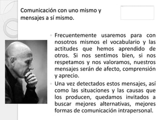 Comunicación con uno mismo y
mensajes a sí mismo.

           Frecuentemente usaremos para con
            nosotros mismos el vocabulario y las
            actitudes que hemos aprendido de
            otros. Si nos sentimos bien, si nos
            respetamos y nos valoramos, nuestros
            mensajes serán de afecto, comprensión
            y aprecio.
           Una vez detectados estos mensajes, así
            como las situaciones y las causas que
            los producen, quedamos invitados a
            buscar mejores alternativas, mejores
            formas de comunicación intrapersonal.
 
