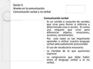 Sesión 5
Niveles en la comunicación.
Comunicación verbal y no verbal

                         Comunicación verbal
                           Es un sonido o conjunto de sonidos
                           que sirve para llamar o referirse a
                           determinada cosa o acción. Es como
                           una etiqueta que sirve para
                           diferenciar objetos, emociones,
                           acciones, sentimientos.
                           Por esta razón es tan importante
                           aprender a utilizar nuestro lenguaje
                           verbal adecuadamente procurando:
                          El uso de vocabulario necesario.
                          La claridad de lo que queremos
                           expresar
                          La congruencia que debe haber
                           entre el lenguaje verbal y el no
                           verbal.
 