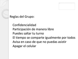 Reglas del Grupo:

  Confidencialidad
  Participación de manera libre
  Puedes saltar tu turno
  El tiempo se comparte igualmente por todos
  Avisa en caso de que no puedas asistir
  Apagar el celular
 