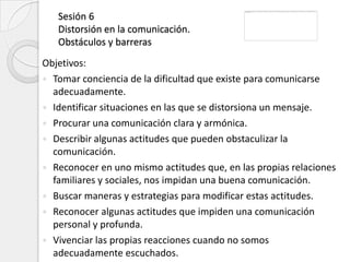 Sesión 6
   Distorsión en la comunicación.
   Obstáculos y barreras
Objetivos:
 Tomar conciencia de la dificultad que existe para comunicarse
  adecuadamente.
 Identificar situaciones en las que se distorsiona un mensaje.
 Procurar una comunicación clara y armónica.
 Describir algunas actitudes que pueden obstaculizar la
  comunicación.
 Reconocer en uno mismo actitudes que, en las propias relaciones
  familiares y sociales, nos impidan una buena comunicación.
 Buscar maneras y estrategias para modificar estas actitudes.
 Reconocer algunas actitudes que impiden una comunicación
  personal y profunda.
 Vivenciar las propias reacciones cuando no somos
  adecuadamente escuchados.
 