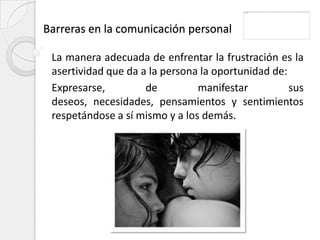 Barreras en la comunicación personal

 La manera adecuada de enfrentar la frustración es la
 asertividad que da a la persona la oportunidad de:
 Expresarse,         de         manifestar          sus
 deseos, necesidades, pensamientos y sentimientos
 respetándose a sí mismo y a los demás.
 