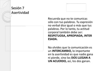 Sesión 7
Asertividad
              Recuerda que no te comunicas
              sólo con tus palabras. Tu expresión
              no verbal dice igual o más que tus
              palabras. Por lo tanto, tu actitud
              corporal también debe ser:
              RESPETUOSA, APROPIADA, INTER
              ESADA.

              No olvides que la comunicación es
              un INTERCAMBIO, lo importante
              en la asertividad es que nadie gana
              ni pierde, sino los DOS LLEGAN A
              UN ACUERDO, así, los dos ganan.
 