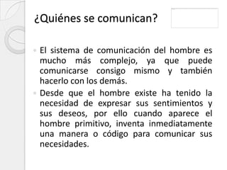 ¿Quiénes se comunican?

 El sistema de comunicación del hombre es
  mucho más complejo, ya que puede
  comunicarse consigo mismo y también
  hacerlo con los demás.
 Desde que el hombre existe ha tenido la
  necesidad de expresar sus sentimientos y
  sus deseos, por ello cuando aparece el
  hombre primitivo, inventa inmediatamente
  una manera o código para comunicar sus
  necesidades.
 