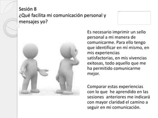 Sesión 8
¿Qué facilita mi comunicación personal y
mensajes yo?
                               Es necesario imprimir un sello
                               personal a mi manera de
                               comunicarme. Para ello tengo
                               que identificar en mí mismo, en
                               mis experiencias
                               satisfactorias, en mis vivencias
                               exitosas, todo aquello que me
                               ha permitido comunicarme
                               mejor.

                               Comparar estas experiencias
                               con lo que he aprendido en las
                               sesiones anteriores me indicará
                               con mayor claridad el camino a
                               seguir en mi comunicación.
 