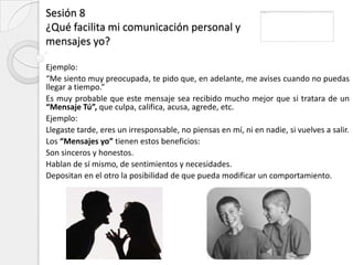 Sesión 8
¿Qué facilita mi comunicación personal y
mensajes yo?

Ejemplo:
“Me siento muy preocupada, te pido que, en adelante, me avises cuando no puedas
llegar a tiempo.”
Es muy probable que este mensaje sea recibido mucho mejor que si tratara de un
“Mensaje Tú”, que culpa, califica, acusa, agrede, etc.
Ejemplo:
Llegaste tarde, eres un irresponsable, no piensas en mí, ni en nadie, si vuelves a salir.
Los “Mensajes yo” tienen estos beneficios:
Son sinceros y honestos.
Hablan de sí mismo, de sentimientos y necesidades.
Depositan en el otro la posibilidad de que pueda modificar un comportamiento.
 