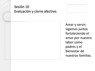 Sesión 10
Evaluación y cierre afectivo.


                                Amar y servir;
                                sigamos juntos
                                fortaleciendo el
                                amor por nuestra
                                labor como
                                padres y el
                                bienestar de
                                nuestras familias.
 