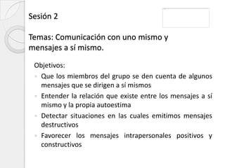 Sesión 2

Temas: Comunicación con uno mismo y
mensajes a sí mismo.

 Objetivos:
  Que los miembros del grupo se den cuenta de algunos
   mensajes que se dirigen a sí mismos
  Entender la relación que existe entre los mensajes a sí
   mismo y la propia autoestima
  Detectar situaciones en las cuales emitimos mensajes
   destructivos
  Favorecer los mensajes intrapersonales positivos y
   constructivos
 