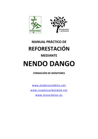  



                       
                 
  MANUAL PRÁCTICO DE 

 REFORESTACIÓN 
       MEDIANTE 

NENDO DANGO                   
              
  FORMACIÓN DE MONITORES 
              
              
  www.maderasnobles.net 
 www.responsarbolidad.net 
    www.masarboles.es 
 