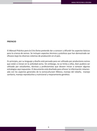3
MANUAL PRÁCTICO PARA LA CRÍA OVINA
El Manual Práctico para la Cría Ovina pretende dar a conocer y difundir los aspectos básicos
para la crianza de ovinos. Se incluyen aspectos técnicos y prácticos que han demostrado ser
eficaces bajo los diversos sistemas de producción en el país.
En principio, por su lenguaje y diseño está pensado para ser utilizado por productores ovinos
que están o inician en la actividad ovina. Sin embargo, no se limita a ellos, bien pudiera ser
utilizado por estudiantes, técnicos y profesionistas que deseen iniciar o conocer algunas
estrategias aquí expuestas. El documento está diseñado para ofrecer la información relacion-
ada con los aspectos generales de la ovinoculturaen México, manejo del rebaño, manejo
sanitario, manejo reproductivo y nutricional y mejoramiento genético.
PREFACIO
 