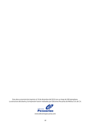 61
Esta obra se terminó de imprimir el 10 de diciembre del 2010 con un tiraje de 500 ejemplares.
La estructura del diseño y la impresión fueron realizadas por Ediciones Pecuarias de México S.A. de C.V.
www.edicionespecuarias.com
 