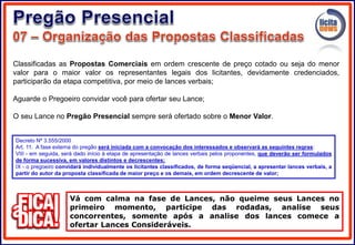 Classificadas as Propostas Comerciais em ordem crescente de preço cotado ou seja do menor
valor para o maior valor os representantes legais dos licitantes, devidamente credenciados,
participarão da etapa competitiva, por meio de lances verbais;
Aguarde o Pregoeiro convidar você para ofertar seu Lance;
O seu Lance no Pregão Presencial sempre será ofertado sobre o Menor Valor.
Vá com calma na fase de Lances, não queime seus Lances no
primeiro momento, participe das rodadas, analise seus
concorrentes, somente após a analise dos lances comece a
ofertar Lances Consideráveis.
Decreto Nº 3.555/2000
Art. 11. A fase externa do pregão será iniciada com a convocação dos interessados e observará as seguintes regras:
VIII - em seguida, será dado início à etapa de apresentação de lances verbais pelos proponentes, que deverão ser formulados
de forma sucessiva, em valores distintos e decrescentes;
IX - o pregoeiro convidará individualmente os licitantes classificados, de forma seqüencial, a apresentar lances verbais, a
partir do autor da proposta classificada de maior preço e os demais, em ordem decrescente de valor;
 