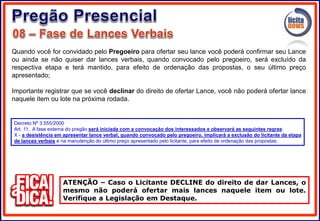 Quando você for convidado pelo Pregoeiro para ofertar seu lance você poderá confirmar seu Lance
ou ainda se não quiser dar lances verbais, quando convocado pelo pregoeiro, será excluído da
respectiva etapa e terá mantido, para efeito de ordenação das propostas, o seu último preço
apresentado;
Importante registrar que se você declinar do direito de ofertar Lance, você não poderá ofertar lance
naquele item ou lote na próxima rodada.
ATENÇÃO – Caso o Licitante DECLINE do direito de dar Lances, o
mesmo não poderá ofertar mais lances naquele item ou lote.
Verifique a Legislação em Destaque.
Decreto Nº 3.555/2000
Art. 11. A fase externa do pregão será iniciada com a convocação dos interessados e observará as seguintes regras:
X - a desistência em apresentar lance verbal, quando convocado pelo pregoeiro, implicará a exclusão do licitante da etapa
de lances verbais e na manutenção do último preço apresentado pelo licitante, para efeito de ordenação das propostas;
 
