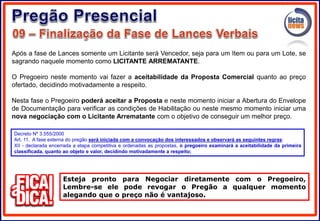 Após a fase de Lances somente um Licitante será Vencedor, seja para um Item ou para um Lote, se
sagrando naquele momento como LICITANTE ARREMATANTE.
O Pregoeiro neste momento vai fazer a aceitabilidade da Proposta Comercial quanto ao preço
ofertado, decidindo motivadamente a respeito.
Nesta fase o Pregoeiro poderá aceitar a Proposta e neste momento iniciar a Abertura do Envelope
de Documentação para verificar as condições de Habilitação ou neste mesmo momento iniciar uma
nova negociação com o Licitante Arrematante com o objetivo de conseguir um melhor preço.
Esteja pronto para Negociar diretamente com o Pregoeiro,
Lembre-se ele pode revogar o Pregão a qualquer momento
alegando que o preço não é vantajoso.
Decreto Nº 3.555/2000
Art. 11. A fase externa do pregão será iniciada com a convocação dos interessados e observará as seguintes regras:
XII - declarada encerrada a etapa competitiva e ordenadas as propostas, o pregoeiro examinará a aceitabilidade da primeira
classificada, quanto ao objeto e valor, decidindo motivadamente a respeito;
 