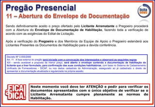 Sendo definitivamente aceito o preço ofertado pelo Licitante Arrematante o Pregoeiro procederá
com a Abertura do Envelope de Documentação de Habilitação, fazendo toda a verificação de
acordo com as exigências do Edital de Licitação.
Após a verificação do Pregoeiro e dos Membros da Equipe de Apoio o Pregoeiro estenderá aos
Licitantes Presentes os Documentos de Habilitação para a devida conferência.
Neste momento você deve ter ATENÇÃO e pedir para verificar os
documentos apresentados com o único objetivo de verificar se o
Licitante Arrematante cumpre plenamente as normas de
Habilitação.
Decreto Nº 3.555/2000
Art. 11. A fase externa do pregão será iniciada com a convocação dos interessados e observará as seguintes regras:
XIII - sendo aceitável a proposta de menor preço, será aberto o envelope contendo a documentação de habilitação do
licitante que a tiver formulado, para confirmação das suas condições habilitatórias, com base no Sistema de Cadastramento
Unificado de Fornecedores - SICAF, ou nos dados cadastrais da Administração, assegurado ao já cadastrado o direito de
apresentar a documentação atualizada e regularizada na própria sessão;
 