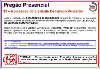 Após a verificação dos DOCUMENTOS DE HABILITAÇÃO por parte do Pregoeiro e de sua equipe
de apoio, e ainda da analise dos Licitantes presentes o Pregoeiro procederá com DECLARAÇÃO
DO LICITANTE COMO VENCEDOR;
Neste momento onde o Licitante Arrematante é Declarado Vencedor, os Licitantes Presentes
poderão apresentar suas razões contra a Habilitação do mesmo, ou ainda, apontar falhas na
Proposta Comercial de Licitação, mediante a Motivação de Intenção de Recurso.
ATENÇÃO – No momento que o Pregoeiro Declara o Licitante
como Vencedor abre-se o prazo para Motivação de Intenção de
Recurso.
Decreto Nº 3.555/2000
Art. 11. A fase externa do pregão será iniciada com a convocação dos interessados e observará as seguintes regras:
XIV - constatado o atendimento das exigências fixadas no edital, o licitante será declarado vencedor, sendo-lhe adjudicado o
objeto do certame;
 