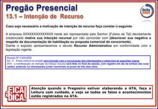 Caso seja necessário a motivação de intenção de recurso faça constar o seguinte:
A empresa XXXXXXXXXXXXXX neste ato representada pelo Senhor (Fulano de Tal) devidamente
credenciado motiva sua intenção recursal por não concordar com (descrever sua negativa a
respeito da documentação de habilitação ou proposta comercial do concorrente)..
Diante o exposto apresentaremos o devido Recurso Administrativo em conformidade com a
legislação vigente.
Atenção quando o Pregoeiro estiver elaborando a ATA, faça a
Leitura com cuidado, e veja se todos os fatos e acontecimentos
estão registrados na ATA.
Decreto Nº 3.555/2000
Art. 11. A fase externa do pregão será iniciada com a convocação dos interessados e observará as seguintes regras:
XVII - a manifestação da intenção de interpor recurso será feita no final da sessão, com registro em ata da síntese das suas
razões, podendo os interessados juntar memoriais no prazo de três dias úteis;
 