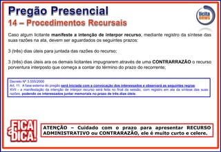 Caso algum licitante manifeste a intenção de interpor recurso, mediante registro da síntese das
suas razões na ata, devem ser aguardados os seguintes prazos:
3 (três) dias úteis para juntada das razões do recurso;
3 (três) dias úteis ara os demais licitantes impugnarem através de uma CONTRARRAZÃO o recurso
porventura interposto que começa a contar do término do prazo do recorrente;
ATENÇÃO – Cuidado com o prazo para apresentar RECURSO
ADMINISTRATIVO ou CONTRARAZÃO, ele é muito curto e celere.
Decreto Nº 3.555/2000
Art. 11. A fase externa do pregão será iniciada com a convocação dos interessados e observará as seguintes regras:
XVII - a manifestação da intenção de interpor recurso será feita no final da sessão, com registro em ata da síntese das suas
razões, podendo os interessados juntar memoriais no prazo de três dias úteis;
 