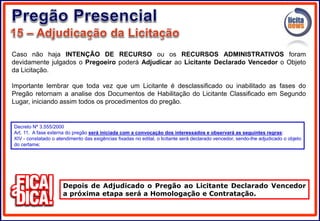 Caso não haja INTENÇÃO DE RECURSO ou os RECURSOS ADMINISTRATIVOS foram
devidamente julgados o Pregoeiro poderá Adjudicar ao Licitante Declarado Vencedor o Objeto
da Licitação.
Importante lembrar que toda vez que um Licitante é desclassificado ou inabilitado as fases do
Pregão retornam a analise dos Documentos de Habilitação do Licitante Classificado em Segundo
Lugar, iniciando assim todos os procedimentos do pregão.
Depois de Adjudicado o Pregão ao Licitante Declarado Vencedor
a próxima etapa será a Homologação e Contratação.
Decreto Nº 3.555/2000
Art. 11. A fase externa do pregão será iniciada com a convocação dos interessados e observará as seguintes regras:
XIV - constatado o atendimento das exigências fixadas no edital, o licitante será declarado vencedor, sendo-lhe adjudicado o objeto
do certame;
 