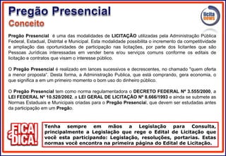 Pregão Presencial é uma das modalidades de LICITAÇÃO utilizadas pela Administração Pública
Federal, Estadual, Distrital e Municipal. Esta modalidade possibilita o incremento da competitividade
e ampliação das oportunidades de participação nas licitações, por parte dos licitantes que são
Pessoas Jurídicas interessadas em vender bens e/ou serviços comuns conforme os editais de
licitação e contratos que visam o interesse público.
O Pregão Presencial é realizado em lances sucessivos e decrescentes, no chamado "quem oferta
a menor proposta“. Desta forma, a Administração Publica, que está comprando, gera economia, o
que significa a em um primeiro momento o bom uso do dinheiro público.
O Pregão Presencial tem como norma regulamentadora o DECRETO FEDERAL Nº 3.555/2000, a
LEI FEDERAL Nº 10.520/2002, a LEI GERAL DE LICITAÇÃO Nº 8.666/1993 e ainda se submete as
Normas Estaduais e Municipais criadas para o Pregão Presencial, que devem ser estudadas antes
da participação em um Pregão.
Tenha sempre em mãos a Legislação para Consulta,
principalmente a Legislação que rege o Edital de Licitação que
você esta participando: Legislação, resoluções, portarias. Estas
normas você encontra na primeira página do Edital de Licitação.
 
