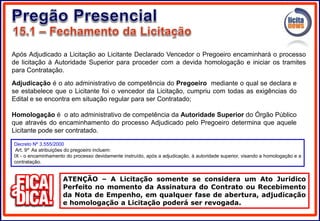 Após Adjudicado a Licitação ao Licitante Declarado Vencedor o Pregoeiro encaminhará o processo
de licitação à Autoridade Superior para proceder com a devida homologação e iniciar os tramites
para Contratação.
ATENÇÃO – A Licitação somente se considera um Ato Juridico
Perfeito no momento da Assinatura do Contrato ou Recebimento
da Nota de Empenho, em qualquer fase de abertura, adjudicação
e homologação a Licitação poderá ser revogada.
Decreto Nº 3.555/2000
Art. 9º As atribuições do pregoeiro incluem:
IX - o encaminhamento do processo devidamente instruído, após a adjudicação, à autoridade superior, visando a homologação e a
contratação.
Adjudicação é o ato administrativo de competência do Pregoeiro mediante o qual se declara e
se estabelece que o Licitante foi o vencedor da Licitação, cumpriu com todas as exigências do
Edital e se encontra em situação regular para ser Contratado;
Homologação é o ato administrativo de competência da Autoridade Superior do Órgão Público
que através do encaminhamento do processo Adjudicado pelo Pregoeiro determina que aquele
Licitante pode ser contratado.
 